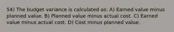 54) The budget variance is calculated as: A) Earned value minus planned value. B) Planned value minus actual cost. C) Earned value minus actual cost. D) Cost minus planned value.