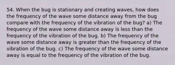 54. When the bug is stationary and creating waves, how does the frequency of the wave some distance away from the bug compare with the frequency of the vibration of the bug? a) The frequency of the wave some distance away is less than the frequency of the vibration of the bug. b) The frequency of the wave some distance away is greater than the frequency of the vibration of the bug. c) The frequency of the wave some distance away is equal to the frequency of the vibration of the bug.