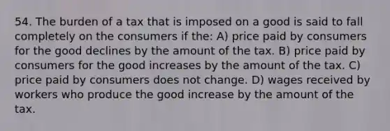 54. The burden of a tax that is imposed on a good is said to fall completely on the consumers if the: A) price paid by consumers for the good declines by the amount of the tax. B) price paid by consumers for the good increases by the amount of the tax. C) price paid by consumers does not change. D) wages received by workers who produce the good increase by the amount of the tax.