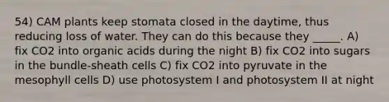 54) CAM plants keep stomata closed in the daytime, thus reducing loss of water. They can do this because they _____. A) fix CO2 into organic acids during the night B) fix CO2 into sugars in the bundle-sheath cells C) fix CO2 into pyruvate in the mesophyll cells D) use photosystem I and photosystem II at night