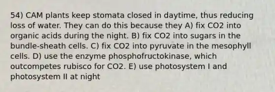 54) CAM plants keep stomata closed in daytime, thus reducing loss of water. They can do this because they A) fix CO2 into organic acids during the night. B) fix CO2 into sugars in the bundle-sheath cells. C) fix CO2 into pyruvate in the mesophyll cells. D) use the enzyme phosphofructokinase, which outcompetes rubisco for CO2. E) use photosystem I and photosystem II at night