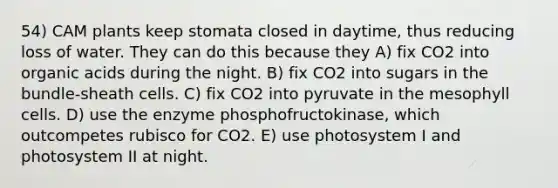 54) CAM plants keep stomata closed in daytime, thus reducing loss of water. They can do this because they A) fix CO2 into organic acids during the night. B) fix CO2 into sugars in the bundle-sheath cells. C) fix CO2 into pyruvate in the mesophyll cells. D) use the enzyme phosphofructokinase, which outcompetes rubisco for CO2. E) use photosystem I and photosystem II at night.