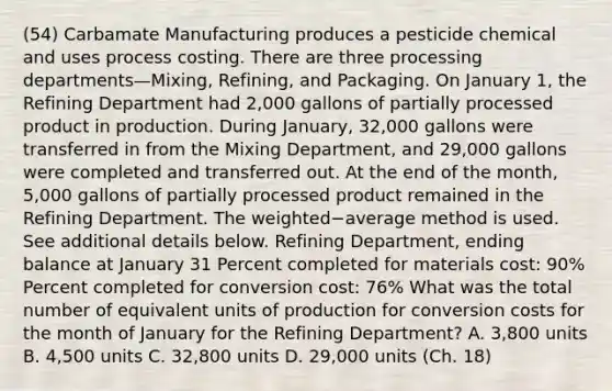 (54) Carbamate Manufacturing produces a pesticide chemical and uses process costing. There are three processing departments—​Mixing, ​Refining, and Packaging. On January​ 1, the Refining Department had 2,000 gallons of partially processed product in production. During​ January, 32,000 gallons were transferred in from the Mixing​ Department, and 29,000 gallons were completed and transferred out. At the end of the​ month, 5,000 gallons of partially processed product remained in the Refining Department. The weighted−average method is used. See additional details below. Refining​ Department, ending balance at January 31 Percent completed for materials​ cost: 90​% Percent completed for conversion​ cost: 76​% What was the total number of equivalent units of production for conversion costs for the month of January for the Refining​ Department? A. 3,800 units B. 4,500 units C. 32,800 units D. 29,000 units (Ch. 18)