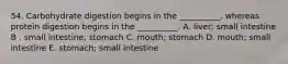 54. Carbohydrate digestion begins in the __________, whereas protein digestion begins in the __________. A. liver; small intestine B . small intestine; stomach C. mouth; stomach D. mouth; small intestine E. stomach; small intestine