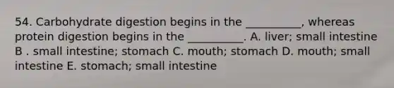 54. Carbohydrate digestion begins in the __________, whereas protein digestion begins in the __________. A. liver; small intestine B . small intestine; stomach C. mouth; stomach D. mouth; small intestine E. stomach; small intestine