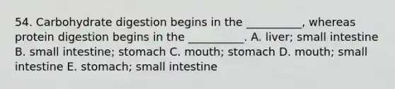 54. Carbohydrate digestion begins in the __________, whereas protein digestion begins in the __________. A. liver; small intestine B. small intestine; stomach C. mouth; stomach D. mouth; small intestine E. stomach; small intestine