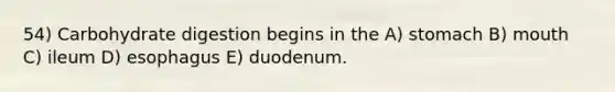 54) Carbohydrate digestion begins in the A) stomach B) mouth C) ileum D) esophagus E) duodenum.