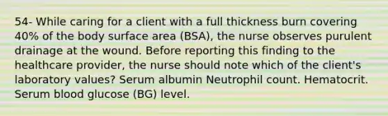 54- While caring for a client with a full thickness burn covering 40% of the body surface area (BSA), the nurse observes purulent drainage at the wound. Before reporting this finding to the healthcare provider, the nurse should note which of the client's laboratory values? Serum albumin Neutrophil count. Hematocrit. Serum blood glucose (BG) level.