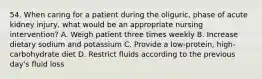 54. When caring for a patient during the oliguric, phase of acute kidney injury, what would be an appropriate nursing intervention? A. Weigh patient three times weekly B. Increase dietary sodium and potassium C. Provide a low-protein, high-carbohydrate diet D. Restrict fluids according to the previous day's fluid loss