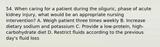 54. When caring for a patient during the oliguric, phase of acute kidney injury, what would be an appropriate nursing intervention? A. Weigh patient three times weekly B. Increase dietary sodium and potassium C. Provide a low-protein, high-carbohydrate diet D. Restrict fluids according to the previous day's fluid loss