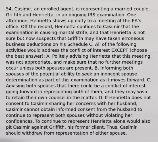 54. Casimir, an enrolled agent, is representing a married couple, Griffith and Henrietta, in an ongoing IRS examination. One afternoon, Henrietta shows up early to a meeting at the EA's office. Off the record, Henrietta confides to Casimir that the examination is causing marital strife, and that Henrietta is not sure but now suspects that Griffith may have taken erroneous business deductions on his Schedule C. All of the following activities would address the conflict of interest EXCEPT (choose the best answer): A. Politely advising Henrietta that this meeting was not appropriate, and make sure that no further meetings occur unless both spouses are present. B. Informing both spouses of the potential ability to seek an innocent spouse determination as part of this examination as it moves forward. C. Advising both spouses that there could be a conflict of interest going forward in representing both of them, and they may wish to retain their own counsel in the matter. D. If Henrietta does not consent to Casimir sharing her concerns with her husband, Casimir cannot obtain informed consent from the husband to continue to represent both spouses without violating her confidences. To continue to represent Henrietta alone would also pit Casimir against Griffith, his former client. Thus, Casimir should withdraw from representation of either spouse.