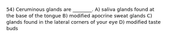 54) Ceruminous glands are ________. A) saliva glands found at the base of the tongue B) modified apocrine sweat glands C) glands found in the lateral corners of your eye D) modified taste buds