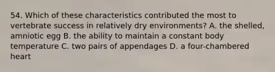 54. Which of these characteristics contributed the most to vertebrate success in relatively dry environments? A. the shelled, amniotic egg B. the ability to maintain a constant body temperature C. two pairs of appendages D. a four-chambered heart