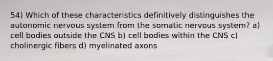 54) Which of these characteristics definitively distinguishes <a href='https://www.questionai.com/knowledge/kMqcwgxBsH-the-autonomic-nervous-system' class='anchor-knowledge'>the autonomic <a href='https://www.questionai.com/knowledge/kThdVqrsqy-nervous-system' class='anchor-knowledge'>nervous system</a></a> from the somatic nervous system? a) cell bodies outside the CNS b) cell bodies within the CNS c) cholinergic fibers d) myelinated axons