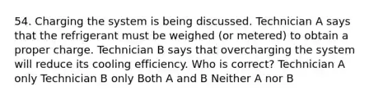 54. Charging the system is being discussed. Technician A says that the refrigerant must be weighed (or metered) to obtain a proper charge. Technician B says that overcharging the system will reduce its cooling efficiency. Who is correct? Technician A only Technician B only Both A and B Neither A nor B