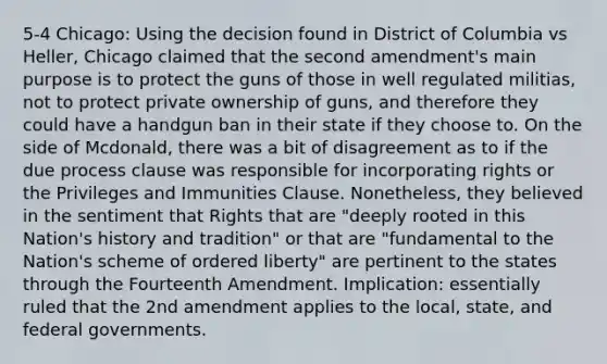 5-4 Chicago: Using the decision found in District of Columbia vs Heller, Chicago claimed that the second amendment's main purpose is to protect the guns of those in well regulated militias, not to protect private ownership of guns, and therefore they could have a handgun ban in their state if they choose to. On the side of Mcdonald, there was a bit of disagreement as to if the due process clause was responsible for incorporating rights or the Privileges and Immunities Clause. Nonetheless, they believed in the sentiment that Rights that are "deeply rooted in this Nation's history and tradition" or that are "fundamental to the Nation's scheme of ordered liberty" are pertinent to the states through the Fourteenth Amendment. Implication: essentially ruled that the 2nd amendment applies to the local, state, and federal governments.