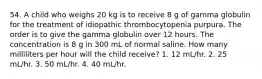 54. A child who weighs 20 kg is to receive 8 g of gamma globulin for the treatment of idiopathic thrombocytopenia purpura. The order is to give the gamma globulin over 12 hours. The concentration is 8 g in 300 mL of normal saline. How many milliliters per hour will the child receive? 1. 12 mL/hr. 2. 25 mL/hr. 3. 50 mL/hr. 4. 40 mL/hr.