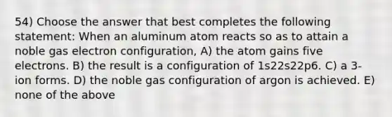 54) Choose the answer that best completes the following statement: When an aluminum atom reacts so as to attain a noble gas electron configuration, A) the atom gains five electrons. B) the result is a configuration of 1s22s22p6. C) a 3- ion forms. D) the noble gas configuration of argon is achieved. E) none of the above