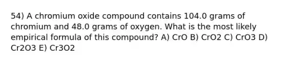 54) A chromium oxide compound contains 104.0 grams of chromium and 48.0 grams of oxygen. What is the most likely empirical formula of this compound? A) CrO B) CrO2 C) CrO3 D) Cr2O3 E) Cr3O2