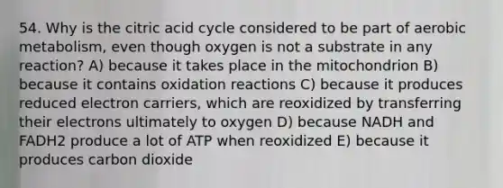 54. Why is the citric acid cycle considered to be part of aerobic metabolism, even though oxygen is not a substrate in any reaction? A) because it takes place in the mitochondrion B) because it contains oxidation reactions C) because it produces reduced electron carriers, which are reoxidized by transferring their electrons ultimately to oxygen D) because NADH and FADH2 produce a lot of ATP when reoxidized E) because it produces carbon dioxide