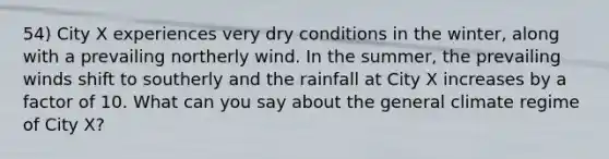 54) City X experiences very dry conditions in the winter, along with a prevailing northerly wind. In the summer, the prevailing winds shift to southerly and the rainfall at City X increases by a factor of 10. What can you say about the general climate regime of City X?