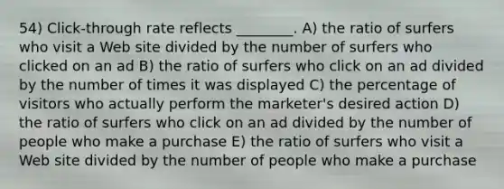 54) Click-through rate reflects ________. A) the ratio of surfers who visit a Web site divided by the number of surfers who clicked on an ad B) the ratio of surfers who click on an ad divided by the number of times it was displayed C) the percentage of visitors who actually perform the marketer's desired action D) the ratio of surfers who click on an ad divided by the number of people who make a purchase E) the ratio of surfers who visit a Web site divided by the number of people who make a purchase