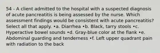 54 - A client admitted to the hospital with a suspected diagnosis of acute pancreatitis is being assessed by the nurse. Which assessment findings would be consistent with acute pancreatitis? Select all that apply. •a. Diarrhea •b. Black, tarry stools •c. Hyperactive bowel sounds •d. Gray-blue color at the flank •e. Abdominal guarding and tenderness •f. Left upper quadrant pain with radiation to the back