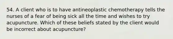 54. A client who is to have antineoplastic chemotherapy tells the nurses of a fear of being sick all the time and wishes to try acupuncture. Which of these beliefs stated by the client would be incorrect about acupuncture?