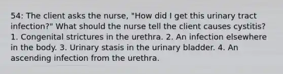 54: The client asks the nurse, "How did I get this urinary tract infection?" What should the nurse tell the client causes cystitis? 1. Congenital strictures in the urethra. 2. An infection elsewhere in the body. 3. Urinary stasis in the urinary bladder. 4. An ascending infection from the urethra.