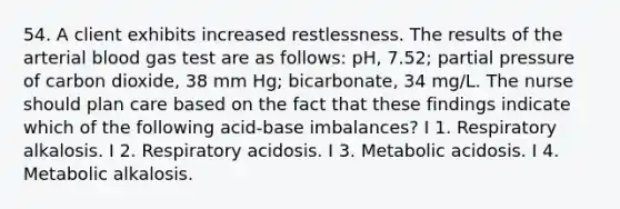 54. A client exhibits increased restlessness. The results of the arterial blood gas test are as follows: pH, 7.52; partial pressure of carbon dioxide, 38 mm Hg; bicarbonate, 34 mg/L. The nurse should plan care based on the fact that these findings indicate which of the following acid-base imbalances? I 1. Respiratory alkalosis. I 2. Respiratory acidosis. I 3. Metabolic acidosis. I 4. Metabolic alkalosis.