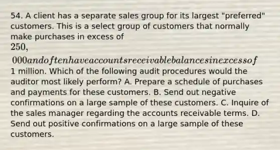 54. A client has a separate sales group for its largest "preferred" customers. This is a select group of customers that normally make purchases in excess of 250,000 and often have accounts receivable balances in excess of1 million. Which of the following audit procedures would the auditor most likely perform? A. Prepare a schedule of purchases and payments for these customers. B. Send out negative confirmations on a large sample of these customers. C. Inquire of the sales manager regarding the accounts receivable terms. D. Send out positive confirmations on a large sample of these customers.