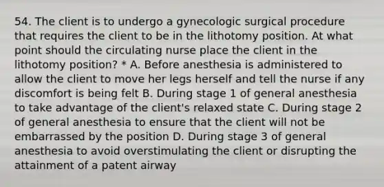 54. The client is to undergo a gynecologic surgical procedure that requires the client to be in the lithotomy position. At what point should the circulating nurse place the client in the lithotomy position? * A. Before anesthesia is administered to allow the client to move her legs herself and tell the nurse if any discomfort is being felt B. During stage 1 of general anesthesia to take advantage of the client's relaxed state C. During stage 2 of general anesthesia to ensure that the client will not be embarrassed by the position D. During stage 3 of general anesthesia to avoid overstimulating the client or disrupting the attainment of a patent airway