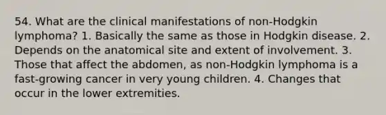 54. What are the clinical manifestations of non-Hodgkin lymphoma? 1. Basically the same as those in Hodgkin disease. 2. Depends on the anatomical site and extent of involvement. 3. Those that affect the abdomen, as non-Hodgkin lymphoma is a fast-growing cancer in very young children. 4. Changes that occur in the lower extremities.