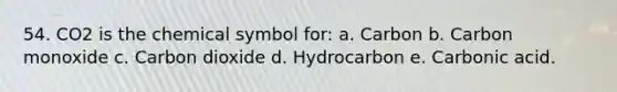 54. CO2 is the chemical symbol for: a. Carbon b. Carbon monoxide c. Carbon dioxide d. Hydrocarbon e. Carbonic acid.