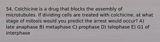 54. Colchicine is a drug that blocks the assembly of microtubules. If dividing cells are treated with colchicine, at what stage of mitosis would you predict the arrest would occur? A) late anaphase B) metaphase C) prophase D) telophase E) G1 of interphase