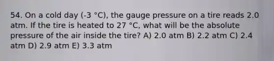 54. On a cold day (-3 °C), the gauge pressure on a tire reads 2.0 atm. If the tire is heated to 27 °C, what will be the absolute pressure of the air inside the tire? A) 2.0 atm B) 2.2 atm C) 2.4 atm D) 2.9 atm E) 3.3 atm