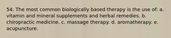 54. The most common biologically based therapy is the use of: a. vitamin and mineral supplements and herbal remedies. b. chiropractic medicine. c. massage therapy. d. aromatherapy. e. acupuncture.