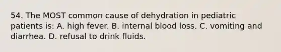 54. The MOST common cause of dehydration in pediatric patients is: A. high fever. B. internal blood loss. C. vomiting and diarrhea. D. refusal to drink fluids.