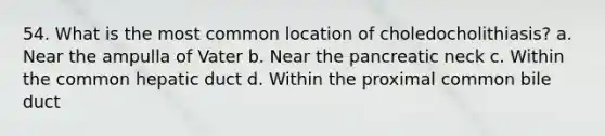 54. What is the most common location of choledocholithiasis? a. Near the ampulla of Vater b. Near the pancreatic neck c. Within the common hepatic duct d. Within the proximal common bile duct