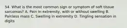 54. What is the most common sign or symptom of soft tissue sarcomas? A. Pain in extremity, with or without swelling B. Painless mass C. Swelling in extremity D. Tingling sensation in digits