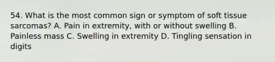 54. What is the most common sign or symptom of soft tissue sarcomas? A. Pain in extremity, with or without swelling B. Painless mass C. Swelling in extremity D. Tingling sensation in digits