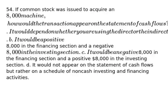 54. If common stock was issued to acquire an 8,000 machine, how would the transaction appear on the statement of cash flows? a. It would depend on whether you are using the direct or the indirect method. b. It would be a positive8,000 in the financing section and a negative 8,000 in the investing section. c. It would be a negative8,000 in the financing section and a positive 8,000 in the investing section. d. It would not appear on the statement of cash flows but rather on a schedule of noncash investing and financing activities.