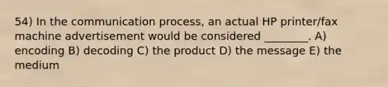 54) In <a href='https://www.questionai.com/knowledge/kTysIo37id-the-communication-process' class='anchor-knowledge'>the communication process</a>, an actual HP printer/fax machine advertisement would be considered ________. A) encoding B) decoding C) the product D) the message E) the medium