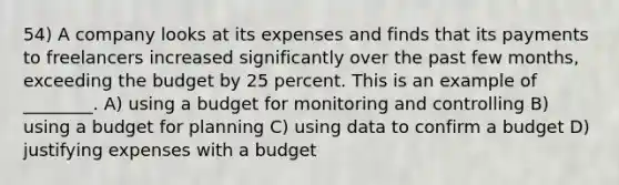 54) A company looks at its expenses and finds that its payments to freelancers increased significantly over the past few months, exceeding the budget by 25 percent. This is an example of ________. A) using a budget for monitoring and controlling B) using a budget for planning C) using data to confirm a budget D) justifying expenses with a budget