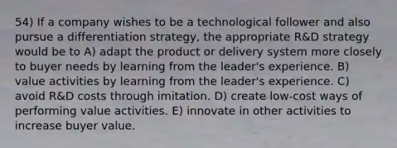 54) If a company wishes to be a technological follower and also pursue a differentiation strategy, the appropriate R&D strategy would be to A) adapt the product or delivery system more closely to buyer needs by learning from the leader's experience. B) value activities by learning from the leader's experience. C) avoid R&D costs through imitation. D) create low-cost ways of performing value activities. E) innovate in other activities to increase buyer value.