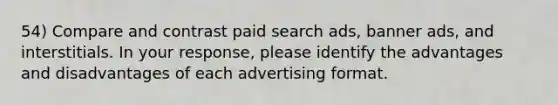 54) Compare and contrast paid search ads, banner ads, and interstitials. In your response, please identify the advantages and disadvantages of each advertising format.