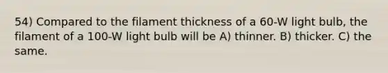 54) Compared to the filament thickness of a 60-W light bulb, the filament of a 100-W light bulb will be A) thinner. B) thicker. C) the same.