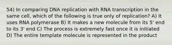 54) In comparing DNA replication with RNA transcription in the same cell, which of the following is true only of replication? A) It uses RNA polymerase B) It makes a new molecule from its 5' end to its 3' end C) The process is extremely fast once it is initiated D) The entire template molecule is represented in the product