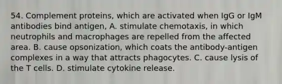 54. Complement proteins, which are activated when IgG or IgM antibodies bind antigen, A. stimulate chemotaxis, in which neutrophils and macrophages are repelled from the affected area. B. cause opsonization, which coats the antibody-antigen complexes in a way that attracts phagocytes. C. cause lysis of the T cells. D. stimulate cytokine release.