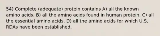 54) Complete (adequate) protein contains A) all the known amino acids. B) all the amino acids found in human protein. C) all the essential amino acids. D) all the amino acids for which U.S. RDAs have been established.